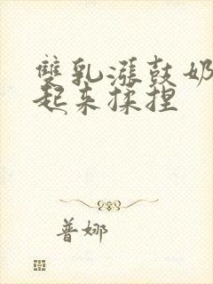 双乳涨鼓奶头翘起来揉捏