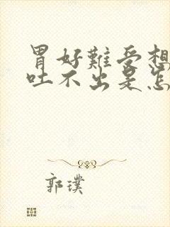 胃好难受想吐又吐不出是怎么了