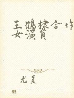 王鹤棣合作过的女演员