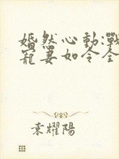 婚然心动:战少宠妻如令全文免费阅读