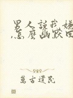 男人说我嫌弃他,怎么幽默回复