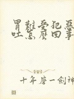 胃难受犯恶心想吐怎么回事