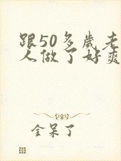 跟50多岁老男人做了好爽