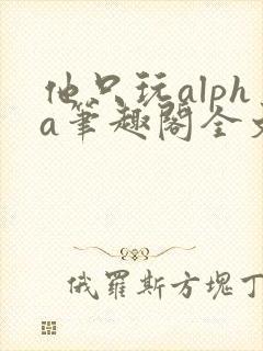 他只玩alpha笔趣阁全文免费阅读