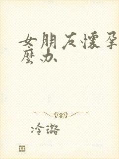 女朋友怀孕该怎么办