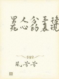 男人分手后彻底死心的表现