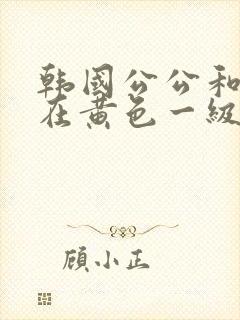 韩国公公和儿媳在黄色一级视频封面