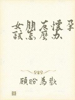 女朋友怀孕了应该怎么办