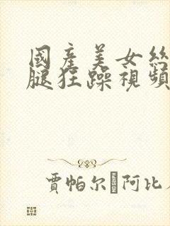 国产美女丝袜美腿狂躁视频