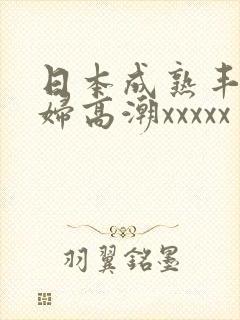 日本成熟丰满熟妇高潮xxxxx