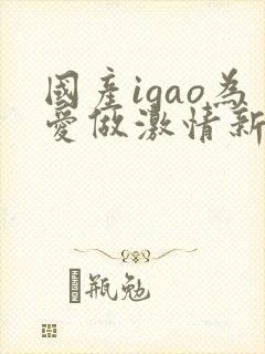 国产igao为爱做激情新年