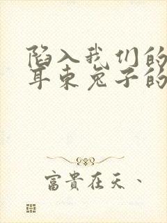 陷入我们的热恋耳东兔子的小说免费阅读