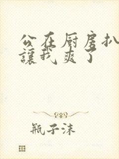 公在厨房扒开腿让我爽了