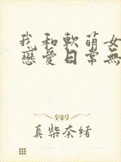 我和软萌女友的恋爱日常无弹窗阅读