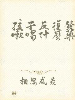 孩子反复发烧咳嗽喝什么药