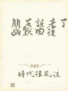 朋友说老了怎么幽默回复