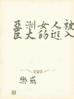 亚洲女人被黑人巨大的进入杂交啪啪