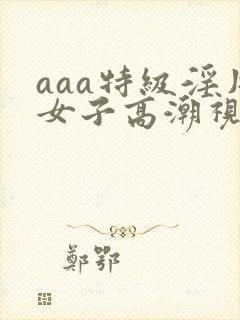 aaa特级淫片女子高潮视频