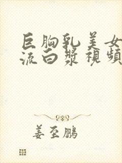 巨胸乳美女下面流白浆视频