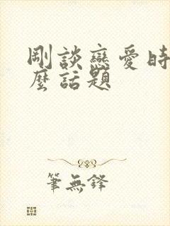 刚谈恋爱时聊什么话题