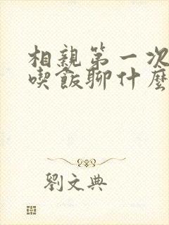 相亲第一次见面吃饭聊什么话题