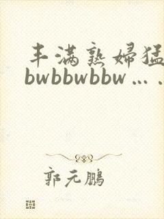 丰满熟妇猛性bbwbbwbbw……