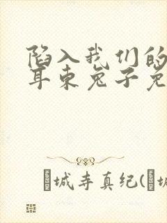 陷入我们的热恋耳东兔子免费阅读全文无窗口