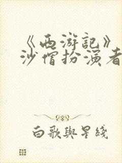 《西游记》两位沙僧扮演者均离世