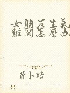 女朋友生气了很难哄怎么办