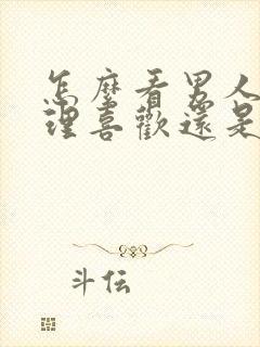 怎么看男人是生理喜欢还是心里喜欢你