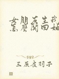 女朋友生我气了怎么哄回她