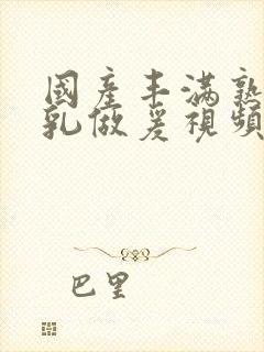 国产丰满熟妇大乳做爰视频