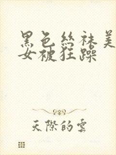 黑色丝袜美腿美女被狂躁