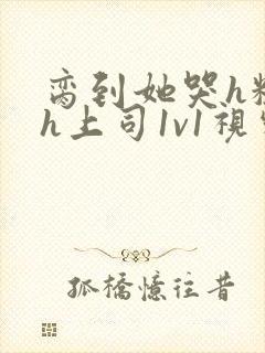 脔到她哭h粗话h上司1v1视频