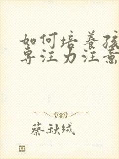 如何培养孩子的专注力注意力