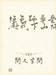 绝色师尊受不了,赶我下山祸害师姐正版