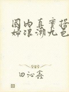 国内真实搭讪少妇浪潮九色av