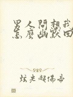 男人问想我啥了怎么幽默回复他