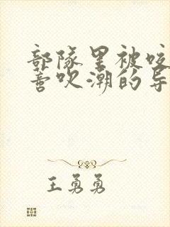部队里被咬住花蒂吹潮的导演是谁