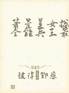 萧晨美女总裁的全能兵王最新章节