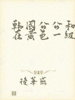 韩国公公和儿媳在黄色一级视频封面