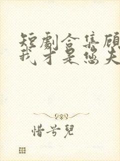 短剧合集顾先生我才是您夫人