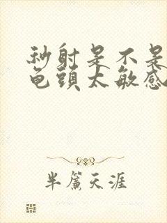 秒射是不是因为龟头太敏感