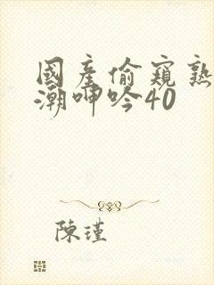 国产偷窥熟妇高潮呻吟40