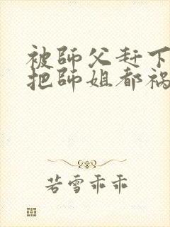 被师父赶下山我把师姐都祸害了云枫