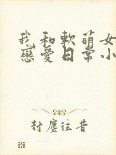我和软萌女友的恋爱日常小说完整版