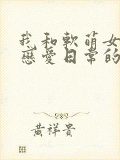 我和软萌女友的恋爱日常的全部小说