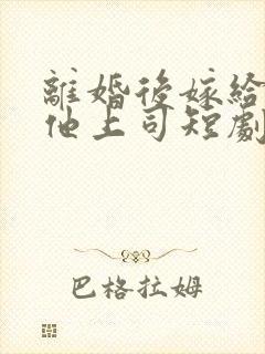 离婚后嫁给前夫他上司短剧在哪看