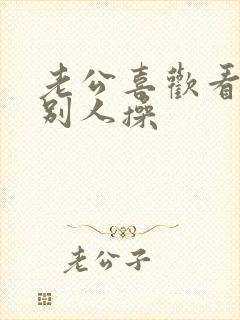 老公喜欢看我被别人操