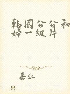 韩国公公和儿媳妇一级片